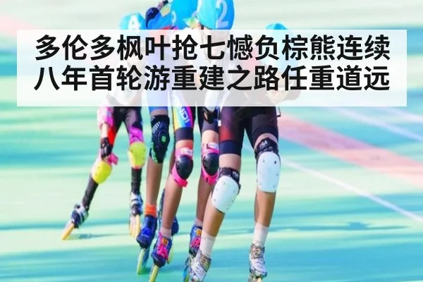 多伦多枫叶抢七憾负棕熊连续八年首轮游重建之路任重道远